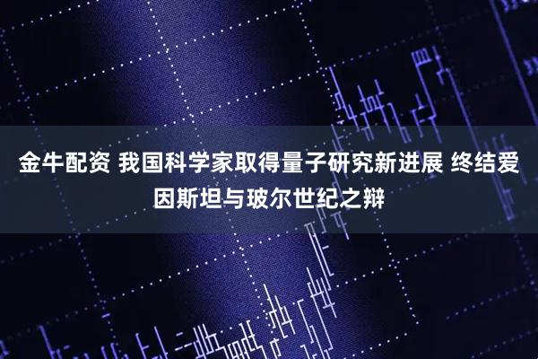 金牛配资 我国科学家取得量子研究新进展 终结爱因斯坦与玻尔世纪之辩