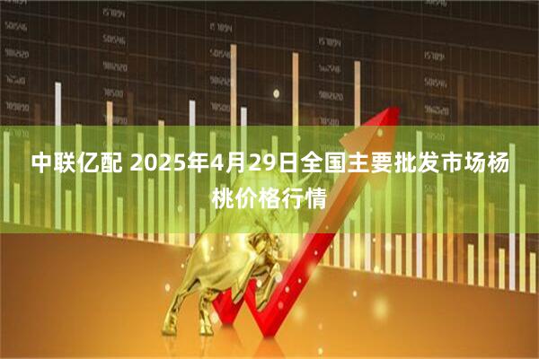 中联亿配 2025年4月29日全国主要批发市场杨桃价格行情