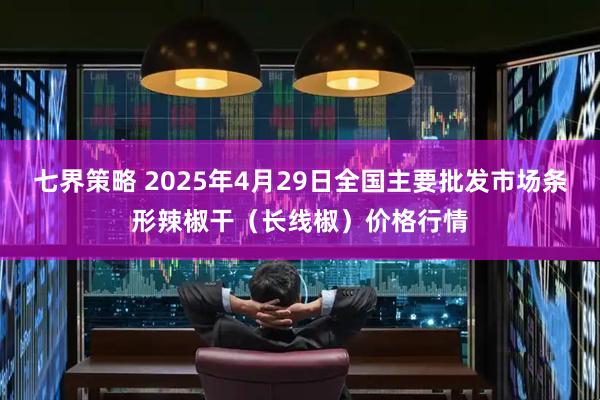 七界策略 2025年4月29日全国主要批发市场条形辣椒干（长线椒）价格行情