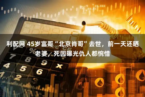 利配网 45岁富哥“北京肖哥”去世，前一天还晒老婆，死因曝光仇人都惋惜