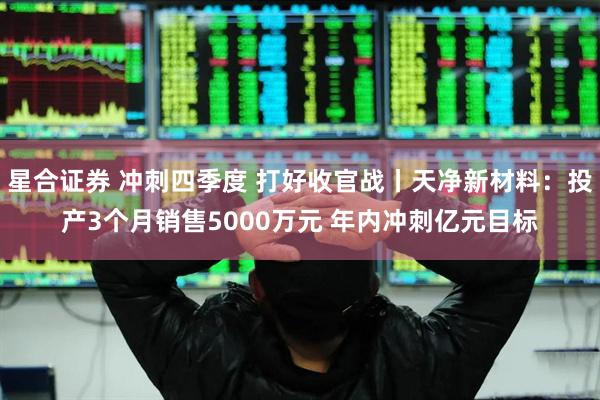星合证券 冲刺四季度 打好收官战丨天净新材料：投产3个月销售5000万元 年内冲刺亿元目标