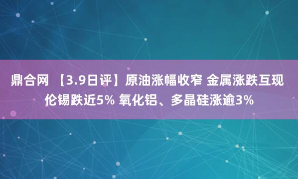 鼎合网 【3.9日评】原油涨幅收窄 金属涨跌互现 伦锡跌近5% 氧化铝、多晶硅涨逾3%