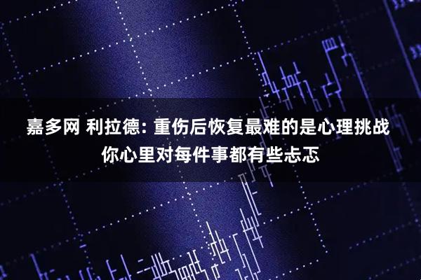 嘉多网 利拉德: 重伤后恢复最难的是心理挑战 你心里对每件事都有些忐忑
