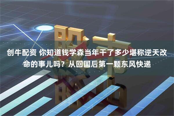 创牛配资 你知道钱学森当年干了多少堪称逆天改命的事儿吗？从回国后第一颗东风快递