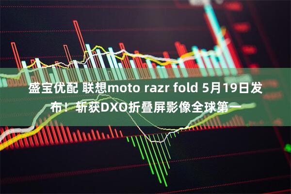 盛宝优配 联想moto razr fold 5月19日发布！斩获DXO折叠屏影像全球第一