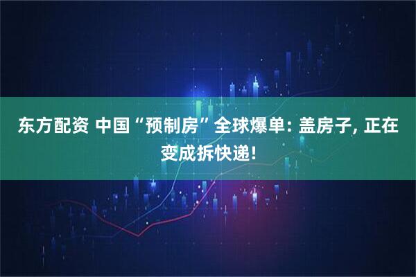 东方配资 中国“预制房”全球爆单: 盖房子, 正在变成拆快递!